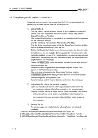 5 SAMPLE PROGRAMS
                                                                                           MELSOFT


5.1.2 Sample program for modem communication

                  This sample program monitors the devices of the PLC CPU corresponding to the
                  specified logical station number using the ActEasyIF control.

                  (1) Using method
                       Enter the value of the logical station number, to which modem communication
                       settings have been made within the communication settings utility, into the
                       "LogicalStationNumber" text box.
                       If the password has been set to the module to be connected, enter the password
                       into the "Password" text box.
                       Enter the monitoring interval into the "MonitorInterval" text box.
                       Enter the device name to be monitored into the "DeviceName" text box, and the
                       number of device points into the "Size" text box.
                       Clicking the MonitorStart button opens the communication line after connection
                       of the telephone line and reads the device values at the intervals specified with
                       the RedDeviceBlock function. (For the logical station number that does not need
                       connection of the telephone line, only the communication line is opened and the
                       telephone line is not connected.)
                       Clicking the MonitorStop button disconnects the telephone line after closing of
                       the communication line.
                       If an error occurs during execution of this sample program, an error code
                       appears in the "ReturnValue" text box.
                       If the error code is displayed in the "ReturnValue" text box, click the
                        GetErrorMessage button to display the error definition and corrective action
                       corresponding to the displayed error code.
                       If an error occurs, confirm the error definition and remove the error cause.

                  (2) Instructions for use of the sample program
                       (a) To use the ActEasyIF control, set the logical station number within the
                           communication settings utility before execution of this sample program.
                       (b) When changing the logical station number, monitoring interval, device name
                          and number of read points, click the MonitorStop button to close the
                          communication line once, and click the MonitorStart button to resume
                          communication.

                  (3) Sample file list
                      The sample program is installed into the following folders at the default
                      installation.
          C:MELSECActSampleVbModemSampleModemSample.vbp project file
          C: MELSECActSampleVbModemSampleModemSample.frm Visual Basic Form file
          C: MELSECActSampleVbModemSampleModemSample.frx Visual Basic Form Binary file




   5-5                                                                                           5-5
 