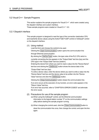 5 SAMPLE PROGRAMS
                                                                                               MELSOFT


5.2 Visual C++ Sample Programs
               R




                    This section explains the sample programs for Visual C++ which were created using
                                                                                 R




                    the dispatch interface and custom interface.
                    These sample programs were created on Visual C++ 6.0.   R




5.2.1 Dispatch interface

                    This sample program is designed to read the type of the connection destination CPU
                    and read/write device values using the ActAJ71QE71UDP control or ActEasyIF control
                    on the dispatch interface.

                    (1) Using method
                           Load the form and choose the control to be used.
                           Clicking the Open Communication button opens the communication line
                           through Ethernet communication.
                           By clicking the GetCpuType button, the type code of the PLC CPU which is
                           currently connecting the line appears in the "Output Data" text box (top) and the
                           CPU type in the "Output Data" text box (bottom).
                           Entering the device from where you want to read a value into the "Device Name"
                           text box and clicking the GetDevice button shows the device data in the
                           "Output Data" text box (top).
                           To write a device value, enter the device where you want to write a value into the
                           "Device Name" text box and the device value to be written into the "Device
                           Value" text box and click the SetDevice button.
                           Clicking the Close Communication button closes the communication line.
                           If an error occurs at the execution of any function, an error code appears in the
                           "Return Value" text box.
                           If an error has occurred, refer to "CHAPTER 6 ERROR CODES" and eliminate
                           the error cause.

                    (2) Precautions for use of the sample program
                           (a) When using the ActEasyIF control, set the Ethernet communication
                               information to the logical station number "2" on the communication settings
                               utility before starting the sample program running.

                           (b) When changing the control used, click the Close Communication button to
                              close the communication line once, then change the control, and open the line
                              again.




   5-7                                                                                               5-7
 