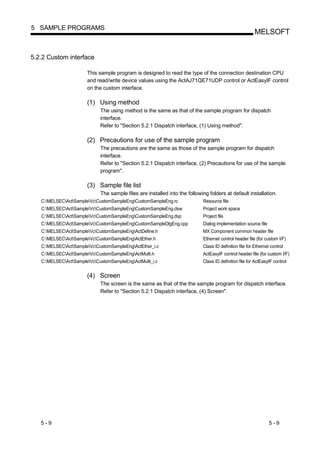 5 SAMPLE PROGRAMS
                                                                                                         MELSOFT


5.2.2 Custom interface

                       This sample program is designed to read the type of the connection destination CPU
                       and read/write device values using the ActAJ71QE71UDP control or ActEasyIF control
                       on the custom interface.

                       (1) Using method
                             The using method is the same as that of the sample program for dispatch
                             interface.
                             Refer to "Section 5.2.1 Dispatch interface, (1) Using method".

                       (2) Precautions for use of the sample program
                             The precautions are the same as those of the sample program for dispatch
                             interface.
                             Refer to "Section 5.2.1 Dispatch interface, (2) Precautions for use of the sample
                             program".

                       (3) Sample file list
                             The sample files are installed into the following folders at default installation.
   C:MELSECActSampleVcCustomSampleEngCustomSampleEng.rc               Resource file
   C:MELSECActSampleVcCustomSampleEngCustomSampleEng.dsw              Project work space
   C:MELSECActSampleVcCustomSampleEngCustomSampleEng.dsp              Project file
   C:MELSECActSampleVcCustomSampleEngCustomSampleDlgEng.cpp           Dialog implementation source file
   C:MELSECActSampleVcCustomSampleEngActDefine.h                      MX Component common header file
   C:MELSECActSampleVcCustomSampleEngActEther.h                       Ethernet control header file (for custom I/F)
   C:MELSECActSampleVcCustomSampleEngActEther_i.c                     Class ID definition file for Ethernet control
   C:MELSECActSampleVcCustomSampleEngActMulti.h                       ActEasyIF control header file (for custom I/F)
   C:MELSECActSampleVcCustomSampleEngActMulti_i.c                     Class ID definition file for ActEasyIF control


                       (4) Screen
                             The screen is the same as that of the the sample program for dispatch interface.
                             Refer to "Section 5.2.1 Dispatch interface, (4) Screen".




   5-9                                                                                                           5-9
 