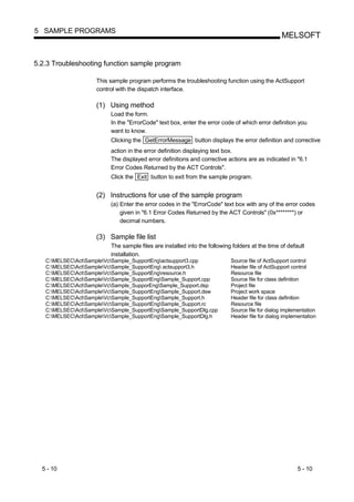 5 SAMPLE PROGRAMS
                                                                                                 MELSOFT


5.2.3 Troubleshooting function sample program

                     This sample program performs the troubleshooting function using the ActSupport
                     control with the dispatch interface.

                     (1) Using method
                          Load the form.
                          In the "ErrorCode" text box, enter the error code of which error definition you
                          want to know.
                          Clicking the GetErrorMessage button displays the error definition and corrective
                          action in the error definition displaying text box.
                          The displayed error definitions and corrective actions are as indicated in "6.1
                          Error Codes Returned by the ACT Controls".
                          Click the Exit button to exit from the sample program.


                     (2) Instructions for use of the sample program
                          (a) Enter the error codes in the "ErrorCode" text box with any of the error codes
                              given in "6.1 Error Codes Returned by the ACT Controls" (0x********) or
                              decimal numbers.

                     (3) Sample file list
                          The sample files are installed into the following folders at the time of default
                          installation.
   C:MELSECActSampleVcSample_SupportEngactsupport3.cpp               Source file of ActSupport control
   C:MELSECActSampleVcSample_SupportEng actsupport3.h                Header file of ActSupport control
   C:MELSECActSampleVcSample_SupportEngresource.h                    Resource file
   C:MELSECActSampleVcSample_SupportEngSample_Support.cpp            Source file for class definition
   C:MELSECActSampleVcSample_SupporEngSample_Support.dsp             Project file
   C:MELSECActSampleVcSample_SupportEngSample_Support.dsw            Project work space
   C:MELSECActSampleVcSample_SupportEngSample_Support.h              Header file for class definition
   C:MELSECActSampleVcSample_SupportEngSample_Support.rc             Resource file
   C:MELSECActSampleVcSample_SupportEngSample_SupportDlg.cpp         Source file for dialog implementation
   C:MELSECActSampleVcSample_SupportEngSample_SupportDlg.h           Header file for dialog implementation




  5 - 10                                                                                                5 - 10
 