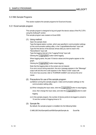 5 SAMPLE PROGRAMS
                                                                                            MELSOFT


5.3 VBA Sample Programs

                  This section explains the sample programs for Excel and Access.

5.3.1 Excel sample program

                  This sample program is designed to log and graph the device values of the PLC CPU
                  using the ActEasyIF control.
                  This sample program was created on Excel 2000.

                  (1) Using method
                       Open the sample sheet.
                       Type the logical station number, which was specified in communication settings
                       on the communication setting utility, in the "LogicalStationNumber" input cell.
                       Type the first device of the devices whose data you want to read in the
                       "DeviceName" input cell.
                       Type the logging interval in the "LoggingTiming" input cell.
                       Clicking the LoggingStart button starts logging.
                       When logging starts, the past 10 device values and line graphs appear on the
                       graph.
                       Clicking the LoggingStop button stops logging.
                       Note that the logging data on the screen are not cleared.
                       If an error occurs during execution, the error message appears in the "Message"
                       output cell and the error code appears in the "Return Code" output cell.
                       If an error has occurred, refer to "6 ERROR CODES" and remove the error
                       cause.

                  (2) Precautions for use of the sample program
                       (a) Before running this sample program, make communication settings on the
                           communication setting utility.

                       (b) When changing the input value, click the LoggingStop button to stop logging
                          once, then change the input value, and click the LoggingStart button to start
                          logging.

                       (c) In this sample program, the number of device points to be logged is preset to
                           10 and the number of logging times to 10.

                  (3) Sample file
                       By default, the sample program is installed into the following folder.

                       C:MELSECActSampleExcelVBASampleSample.xls                 Excel file




  5 - 12                                                                                            5 - 12
 