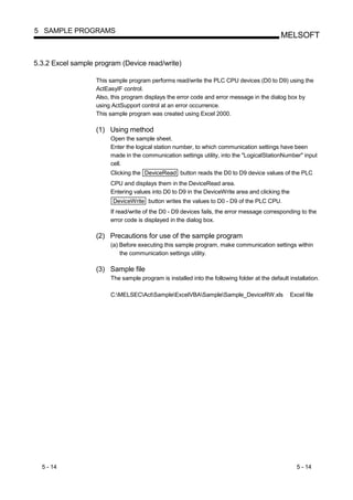 5 SAMPLE PROGRAMS
                                                                                              MELSOFT


5.3.2 Excel sample program (Device read/write)

                   This sample program performs read/write the PLC CPU devices (D0 to D9) using the
                   ActEasyIF control.
                   Also, this program displays the error code and error message in the dialog box by
                   using ActSupport control at an error occurrence.
                   This sample program was created using Excel 2000.

                   (1) Using method
                        Open the sample sheet.
                        Enter the logical station number, to which communication settings have been
                        made in the communication settings utility, into the "LogicalStationNumber" input
                        cell.
                        Clicking the DeviceRead button reads the D0 to D9 device values of the PLC
                        CPU and displays them in the DeviceRead area.
                        Entering values into D0 to D9 in the DeviceWrite area and clicking the
                         DeviceWrite button writes the values to D0 - D9 of the PLC CPU.
                        If read/write of the D0 - D9 devices fails, the error message corresponding to the
                        error code is displayed in the dialog box.

                   (2) Precautions for use of the sample program
                        (a) Before executing this sample program, make communication settings within
                            the communication settings utility.

                   (3) Sample file
                        The sample program is installed into the following folder at the default installation.

                        C:MELSECActSampleExcelVBASampleSample_DeviceRW.xls                 Excel file




  5 - 14                                                                                            5 - 14
 
