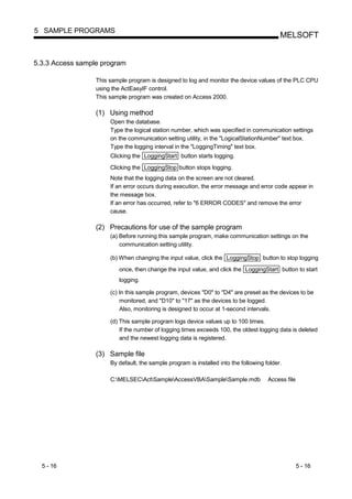 5 SAMPLE PROGRAMS
                                                                                            MELSOFT


5.3.3 Access sample program

                  This sample program is designed to log and monitor the device values of the PLC CPU
                  using the ActEasyIF control.
                  This sample program was created on Access 2000.

                  (1) Using method
                       Open the database.
                       Type the logical station number, which was specified in communication settings
                       on the communication setting utility, in the "LogicalStationNumber" text box.
                       Type the logging interval in the "LoggingTiming" text box.
                       Clicking the LoggingStart button starts logging.
                       Clicking the LoggingStop button stops logging.
                       Note that the logging data on the screen are not cleared.
                       If an error occurs during execution, the error message and error code appear in
                       the message box.
                       If an error has occurred, refer to "6 ERROR CODES" and remove the error
                       cause.

                  (2) Precautions for use of the sample program
                       (a) Before running this sample program, make communication settings on the
                           communication setting utility.

                       (b) When changing the input value, click the LoggingStop button to stop logging
                          once, then change the input value, and click the LoggingStart button to start
                          logging.

                       (c) In this sample program, devices "D0" to "D4" are preset as the devices to be
                           monitored, and "D10" to "17" as the devices to be logged.
                           Also, monitoring is designed to occur at 1-second intervals.

                       (d) This sample program logs device values up to 100 times.
                           If the number of logging times exceeds 100, the oldest logging data is deleted
                           and the newest logging data is registered.

                  (3) Sample file
                       By default, the sample program is installed into the following folder.

                       C:MELSECActSampleAccessVBASampleSample.mdb                Access file




  5 - 16                                                                                             5 - 16
 