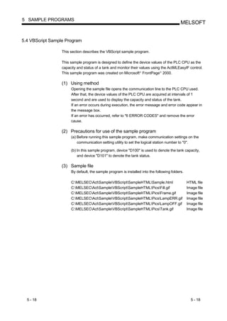5 SAMPLE PROGRAMS
                                                                                            MELSOFT


5.4 VBScript Sample Program

                  This section describes the VBScript sample program.

                  This sample program is designed to define the device values of the PLC CPU as the
                  capacity and status of a tank and monitor their values using the ActMLEasyIF control.
                  This sample program was created on Microsoft FrontPage 2000.
                                                                  R            R




                  (1) Using method
                       Opening the sample file opens the communication line to the PLC CPU used.
                       After that, the device values of the PLC CPU are acquired at intervals of 1
                       second and are used to display the capacity and status of the tank.
                       If an error occurs during execution, the error message and error code appear in
                       the message box.
                       If an error has occurred, refer to "6 ERROR CODES" and remove the error
                       cause.

                  (2) Precautions for use of the sample program
                       (a) Before running this sample program, make communication settings on the
                           communication setting utility to set the logical station number to "0".

                       (b) In this sample program, device "D100" is used to denote the tank capacity,
                           and device "D101" to denote the tank status.

                  (3) Sample file
                       By default, the sample program is installed into the following folders.

                       C:MELSECActSampleVBScriptSampleHTMLSample.html                      HTML file
                       C:MELSECActSampleVBScriptSampleHTMLPicsFill.gif                    Image file
                       C:MELSECActSampleVBScriptSampleHTMLPicsFrame.gif                   Image file
                       C:MELSECActSampleVBScriptSampleHTMLPicsLampERR.gif                 Image file
                       C:MELSECActSampleVBScriptSampleHTMLPicsLampOFF.gif                 Image file
                       C:MELSECActSampleVBScriptSampleHTMLPicsTank.gif                    Image file




  5 - 18                                                                                           5 - 18
 
