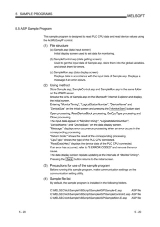 5 SAMPLE PROGRAMS
                                                                                              MELSOFT


5.5 ASP Sample Program

                 This sample program is designed to read PLC CPU data and read device values using
                 the ActMLEasyIF control.

                 (1) File structure
                      (a) Sample.asp (data input screen)
                          Initial display screen used to set data for monitoring.

                      (b) SampleControl.asp (data getting screen)
                          Used to get the input data of Sample.asp, store them into the global variables,
                          and check them for errors.

                      (c) SampleMon.asp (data display screen)
                          Displays data in accordance with the input data of Sample.asp. Displays a
                          message if an error occurs.

                 (2) Using method
                      Store Sample.asp, SampleControl.asp and SampleMon.asp in the same folder
                      on the WWW server.
                      Browse the URL of Sample.asp on the Microsoft Internet Explorer and display
                                                                         R




                      the initial screen.
                      Entering "MonitorTiming", "LogicalStationNumber", "DeviceName" and
                      "DeviceSize" on the initial screen and pressing the MonitorStart button start
                      Open processing, ReadDeviceBlock processing, GetCpuType processing and
                      Close processing.
                      The input data appear in "MonitorTiming:", "LogicalStationNumber:",
                      "DeviceName:" and "DeviceSize:" on the data display screen.
                      "Message:" displays error occurrence processing when an error occurs in the
                      corresponding processing.
                      "Return Code:" shows the result of the corresponding processing.
                      "CpuType:" shows the type of the PLC CPU connected.
                      "ReadData(Hex)" displays the device data of the PLC CPU connected.
                      If an error has occurred, refer to "6 ERROR CODES" and remove the error
                      cause.
                      The data display screen repeats updating at the intervals of "MonitorTiming:".
                      Pressing the Back button returns to the initial screen.

                 (3) Precautions for use of the sample program
                      Before running this sample program, make communication settings on the
                      communication setting utility.

                 (4) Sample file list
                      By default, the sample program is installed in the following folders.

                      C:MELSECActSampleVBScriptSampleASPSample-E.asp        ASP file
                      C:MELSECActSampleVBScriptSampleASPSampleControl-E.asp ASP file
                      C:MELSECActSampleVBScriptSampleASPSampleMon-E.asp     ASP file




  5 - 20                                                                                        5 - 20
 