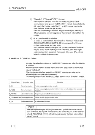 6 ERROR CODES
                                                                                                                    MELSOFT



                                 (b) When AJ71E71 or AJ71QE71 is used
                                          If the two lower-byte error code that occurred during E71 or QE71
                                          communication is not given in the E71 or QE71 manual, check whether the
                                          DIP switch (SW2) at the front of the E71 or QE71 module matches the
                                          value set to the ActPacketType property.
                                          If the DIP switch setting is incorrect, the packet format (ASCII/binary) is
                                          different, disabling correct recognition of the error code returned from the
                                          module.

                                 (c) At access to another station
                                          At access to another station, the error code of the relayed module used
                                          (MELSECNET/H, MELSECNET/10, CC-Link, computer link, Ethernet
                                          module) may enter the two lower bytes.
                                          In such a case, the two upper bytes that indicate Error detection module
                                          may not always match the faulty module. Therefore, after checking the
                                          system configuration, also check the manuals of the used CPU, relayed
                                          network module and network board.

6.3 HRESULT Type Error Codes

                          Normally, the ActiveX control returns the HRESULT type returned value. So does the
                          ACT control.
                          When the custom interface is used, the returned value is equivalent to the returned
                          value of method API.
                          When the dispatch interface is used, the HRESULT type returned value can be
                          acquired by performing exception processing.
                          The following table indicates the HRESULT type returned values of the ACT controls.


  Returned Value     Termination Status                                            Description


S_OK               Normal termination      Function processing terminated normally.

                                           Function processing (as ActiveX control) terminated normally, but operation (access to
S_FALSE            Normal termination
                                           PLC) failed.

E_POINTER          Abnormal termination    The pointer passed to the function is abnormal.

E_OUTOFMEMORY Abnormal termination         Memory securing or object creation failed.

E_FAIL             Abnormal termination    An indefinite error occurred.



                               POINT
                            If exception processing for acquiring the HRESULT type returned value has not
                            been performed, the dispatch interface shows the error dialog box on the OS level
                            when E_POINTER (E_XXXXX defined returned value) or the like is returned from
                            the ACT control.




  6 - 47                                                                                                                    6 - 47
 