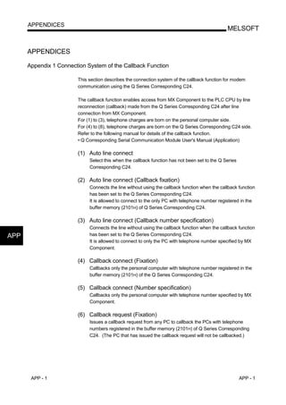 APPENDICES
                                                                                               MELSOFT


      APPENDICES

      Appendix 1 Connection System of the Callback Function

                        This section describes the connection system of the callback function for modem
                        communication using the Q Series Corresponding C24.

                        The callback function enables access from MX Component to the PLC CPU by line
                        reconnection (callback) made from the Q Series Corresponding C24 after line
                        connection from MX Component.
                        For (1) to (3), telephone charges are born on the personal computer side.
                        For (4) to (8), telephone charges are born on the Q Series Corresponding C24 side.
                        Refer to the following manual for details of the callback function.
                        • Q Corresponding Serial Communication Module User's Manual (Application)

                        (1) Auto line connect
                             Select this when the callback function has not been set to the Q Series
                             Corresponding C24.

                        (2) Auto line connect (Callback fixation)
                             Connects the line without using the callback function when the callback function
                             has been set to the Q Series Corresponding C24.
                             It is allowed to connect to the only PC with telephone number registered in the
                             buffer memory (2101H) of Q Series Corresponding C24.

                        (3) Auto line connect (Callback number specification)
                             Connects the line without using the callback function when the callback function
APP                          has been set to the Q Series Corresponding C24.
                             It is allowed to connect to only the PC with telephone number specified by MX
                             Component.

                        (4) Callback connect (Fixation)
                             Callbacks only the personal computer with telephone number registered in the
                             buffer memory (2101H) of the Q Series Corresponding C24.

                        (5) Callback connect (Number specification)
                             Callbacks only the personal computer with telephone number specified by MX
                             Component.

                        (6) Callback request (Fixation)
                             Issues a callback request from any PC to callback the PCs with telephone
                             numbers registered in the buffer memory (2101H) of Q Series Corresponding
                             C24. (The PC that has issued the callback request will not be callbacked.)




       APP - 1                                                                                         APP - 1
 