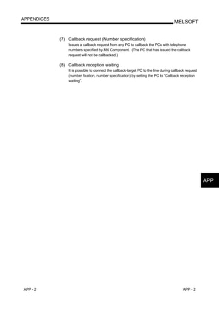 APPENDICES
                                                                                      MELSOFT


             (7) Callback request (Number specification)
                 Issues a callback request from any PC to callback the PCs with telephone
                 numbers specified by MX Component. (The PC that has issued the callback
                 request will not be callbacked.)

             (8) Callback reception waiting
                 It is possible to connect the callback-target PC to the line during callback request
                 (number fixation, number specification) by setting the PC to “Callback reception
                 waiting”.




                                                                                                        APP




APP - 2                                                                                    APP - 2
 