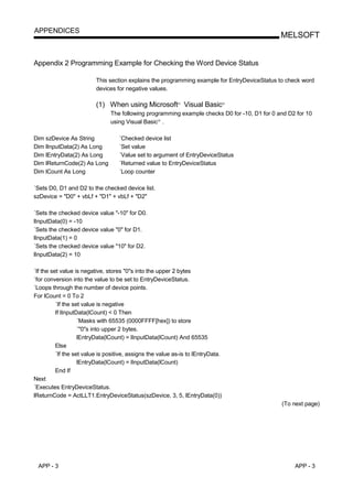 APPENDICES
                                                                                               MELSOFT


Appendix 2 Programming Example for Checking the Word Device Status

                          This section explains the programming example for EntryDeviceStatus to check word
                          devices for negative values.

                          (1) When using Microsoft Visual Basic
                                                            R                     R




                                The following programming example checks D0 for -10, D1 for 0 and D2 for 10
                                using Visual Basic .R




Dim szDevice As String             ´Checked device list
Dim lInputData(2) As Long          ´Set value
Dim lEntryData(2) As Long          ´Value set to argument of EntryDeviceStatus
Dim lReturnCode(2) As Long         ´Returned value to EntryDeviceStatus
Dim lCount As Long                 ´Loop counter

´Sets D0, D1 and D2 to the checked device list.
szDevice = "D0" + vbLf + "D1" + vbLf + "D2"

´Sets the checked device value "-10" for D0.
lInputData(0) = -10
´Sets the checked device value "0" for D1.
lInputData(1) = 0
´Sets the checked device value "10" for D2.
lInputData(2) = 10

´If the set value is negative, stores "0"s into the upper 2 bytes
´for conversion into the value to be set to EntryDeviceStatus.
´Loops through the number of device points.
For lCount = 0 To 2
          ´If the set value is negative
          If lInputData(lCount) < 0 Then
                    ´Masks with 65535 (0000FFFF[hex]) to store
                    ´"0"s into upper 2 bytes.
                    lEntryData(lCount) = lInputData(lCount) And 65535
          Else
          ´If the set value is positive, assigns the value as-is to lEntryData.
                    lEntryData(lCount) = lInputData(lCount)
          End If
Next
´Executes EntryDeviceStatus.
lReturnCode = ActLLT1.EntryDeviceStatus(szDevice, 3, 5, lEntryData(0))
                                                                                               (To next page)




 APP - 3                                                                                            APP - 3
 