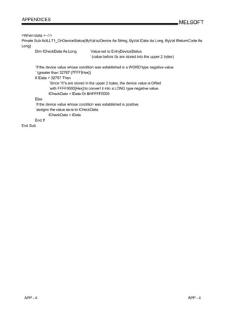 APPENDICES
                                                                                            MELSOFT

<When ldata = -1>
Private Sub ActLLT1_OnDeviceStatus(ByVal szDevice As String, ByVal lData As Long, ByVal lReturnCode As
Long)
        Dim lCheckData As Long       ´Value set to EntryDeviceStatus
                                     ´ (value before 0s are stored into the upper 2 bytes)

       ´If the device value whose condition was established is a WORD type negative value
       ´ (greater than 32767 (7FFF[Hex])
       If lData > 32767 Then
                 ´Since "0"s are stored in the upper 2 bytes, the device value is ORed
                 ´with FFFF0000[Hex] to convert it into a LONG type negative value.
                 lCheckData = lData Or &HFFFF0000
       Else
       ´If the device value whose condition was established is positive,
       ´assigns the value as-is to lCheckData.
                 lCheckData = lData
       End If
End Sub




 APP - 4                                                                                      APP - 4
 
