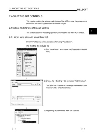 2 ABOUT THE ACT CONTROLS
                                                                                               MELSOFT

2 ABOUT THE ACT CONTROLS

                   This chapter explains the settings made for use of the ACT controls, the programming
                   procedures, the device types and the accessible ranges.

2.1 Settings Made for Use of the ACT Controls
                                                                                                                2
                   This section describes the setting operation performed for use of the ACT controls.

2.1.1 When using Microsoft Visual Basic 6.0
                            R               R




                   Perform the following setting operation when using Visual Basic .   R




                   (1) Setting the include file
                                            1) Start Visual Basic   R
                                                                        and choose the [Project]-[Add Module]
                                               menu.




                                            2) Choose the <<Existing>> tab and select "ActDefine.bas".

                                                "ActDefine.bas" is stored in <User specified folder>-<Act>-
                                                <Include> at the time of installation.




                                            3) Registering "ActDefine.bas" adds it to Modules.




   2-1                                                                                               2-1
 