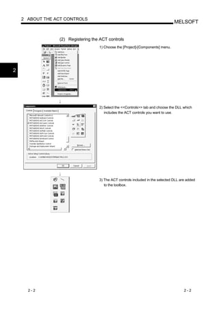 2 ABOUT THE ACT CONTROLS
                                                                                 MELSOFT


                 (2) Registering the ACT controls
                                    1) Choose the [Project]-[Components] menu.




2




                                    2) Select the <<Controls>> tab and choose the DLL which
                                       includes the ACT controls you want to use.




                                    3) The ACT controls included in the selected DLL are added
                                       to the toolbox.




      2-2                                                                              2-2
 