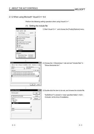 2 ABOUT THE ACT CONTROLS
                                                                                               MELSOFT


2.1.2 When using Microsoft Visual C++ 6.0
                          R              R




                  Perform the following setting operation when using Visual C++ .     R




                  (1) Setting the include file
                                             1) Start Visual C++   R
                                                                       and choose the [Tools]-[Options] menu.




                                             2) Choose the <<Directories>> tab and set "Include files" in
                                                "Show directories for:".




                                             3) Double-click the item to be set, and browse the include file.

                                               "ActDefine.H" is stored in <User specified folder>-<Act>-
                                               <Include> at the time of installation.




   2-3                                                                                               2-3
 