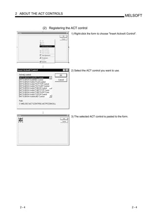 2 ABOUT THE ACT CONTROLS
                                                                                MELSOFT


             (2) Registering the ACT control
                                1) Right-click the form to choose "Insert ActiveX Control".




                                2) Select the ACT control you want to use.




                                3) The selected ACT control is pasted to the form.




  2-4                                                                                 2-4
 