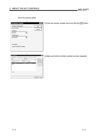 2 ABOUT THE ACT CONTROLS
                                                                                MELSOFT


        (From the previous page)


                                   5) Enter the member variable name and click the OK button.




                                   6) Make sure that the member variable has been registered.




  2-6                                                                                 2-6
 