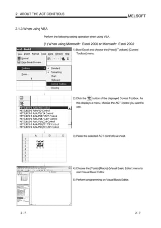 2 ABOUT THE ACT CONTROLS
                                                                                         MELSOFT


2.1.3 When using VBA

                 Perform the following setting operation when using VBA.

                 (1) When using Microsoft Excel 2000 or Microsoft Excel 2002
                                              R                              R




                                         1) Boot Excel and choose the [View]-[Toolbars]-[Control
                                            Toolbox] menu.




                                         2) Click the    button of the displayed Control Toolbox. As
                                            this displays a menu, choose the ACT control you want to
                                            use.




                                         3) Paste the selected ACT control to a sheet.




                                         4) Choose the [Tools]-[Macro]-[Visual Basic Editor] menu to
                                            start Visual Basic Editor.

                                         5) Perform programming on Visual Basic Editor.




   2-7                                                                                       2-7
 