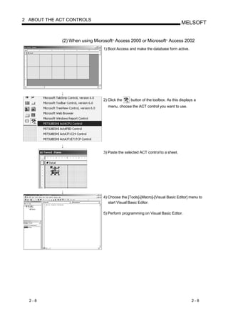 2 ABOUT THE ACT CONTROLS
                                                                                MELSOFT


             (2) When using Microsoft Access 2000 or Microsoft Access 2002
                                     R                                R




                                1) Boot Access and make the database form active.




                                2) Click the    button of the toolbox. As this displays a
                                   menu, choose the ACT control you want to use.




                                3) Paste the selected ACT control to a sheet.




                                4) Choose the [Tools]-[Macro]-[Visual Basic Editor] menu to
                                   start Visual Basic Editor.

                                5) Perform programming on Visual Basic Editor.




  2-8                                                                                 2-8
 