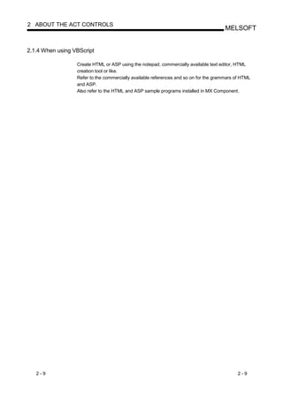 2 ABOUT THE ACT CONTROLS
                                                                                       MELSOFT


2.1.4 When using VBScript

                  Create HTML or ASP using the notepad, commercially available text editor, HTML
                  creation tool or like.
                  Refer to the commercially available references and so on for the grammars of HTML
                  and ASP.
                  Also refer to the HTML and ASP sample programs installed in MX Component.




   2-9                                                                                       2-9
 
