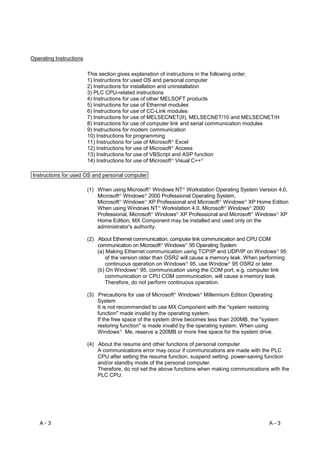 Operating Instructions

                         This section gives explanation of instructions in the following order.
                         1) Instructions for used OS and personal computer
                         2) Instructions for installation and uninstallation
                         3) PLC CPU-related instructions
                         4) Instructions for use of other MELSOFT products
                         5) Instructions for use of Ethernet modules
                         6) Instructions for use of CC-Link modules
                         7) Instructions for use of MELSECNET(II), MELSECNET/10 and MELSECNET/H
                         8) Instructions for use of computer link and serial communication modules
                         9) Instructions for modem communication
                         10) Instructions for programming
                         11) Instructions for use of Microsoft Excel R




                         12) Instructions for use of Microsoft AccessR




                         13) Instructions for use of VBScript and ASP function
                         14) Instructions for use of Microsoft Visual C++
                                                                     R                       R




Instructions for used OS and personal computer

                         (1) When using Microsoft Windows NT Workstation Operating System Version 4.0,
                                                     R                           R




                             Microsoft Windows 2000 Professional Operating System,
                                      R          R




                             Microsoft Windows XP Professional and Microsoft Windows XP Home Edition
                                      R          R                                               R           R




                             When using Windows NT Workstation 4.0, Microsoft Windows 2000
                                                             R                                       R           R




                             Professional, Microsoft Windows XP Professional and Microsoft Windows XP
                                                         R                   R                                       R     R




                             Home Edition, MX Component may be installed and used only on the
                             administrator's authority.

                         (2) About Ethernet communication, computer link communication and CPU COM
                             communication on Microsoft Windows 95 Operating System
                                                                 R                   R




                             (a) Making Ethernet communication using TCP/IP and UDP/IP on Windows 95                       R




                                 of the version older than OSR2 will cause a memory leak. When performing
                                 continuous operation on Windows 95, use Window 95 OSR2 or later.
                                                                                     R                   R




                             (b) On Windows 95, communication using the COM port, e.g. computer link
                                             R




                                 communication or CPU COM communication, will cause a memory leak.
                                 Therefore, do not perform continuous operation.

                         (3) Precautions for use of Microsoft Windows Millennium Edition Operating
                                                                         R               R




                             System
                             It is not recommended to use MX Component with the "system restoring
                             function" made invalid by the operating system.
                             If the free space of the system drive becomes less than 200MB, the "system
                             restoring function" is made invalid by the operating system. When using
                             Windows Me, reserve a 200MB or more free space for the system drive.
                                      R




                         (4) About the resume and other functions of personal computer
                             A communications error may occur if communications are made with the PLC
                             CPU after setting the resume function, suspend setting, power-saving function
                             and/or standby mode of the personal computer.
                             Therefore, do not set the above functions when making communications with the
                             PLC CPU.




   A-3                                                                                                                   A-3
 