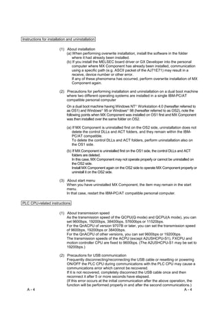 Instructions for installation and uninstallation

                        (1) About installation
                            (a) When performing overwrite installation, install the software in the folder
                                where it had already been installed.
                            (b) If you install the MELSEC board driver or GX Developer into the personal
                                computer where MX Component has already been installed, communication
                                using a specific path (e.g. ASCII packet of the AJ71E71) may result in a
                                receive, device number or other error.
                                If any of these phenomena has occurred, perform overwrite installation of MX
                                Component again.

                        (2) Precautions for performing installation and uninstallation on a dual boot machine
                            where two different operating systems are installed in a single IBM-PC/AT
                            compatible personal computer
                             On a dual boot machine having Windows NT Workstation 4.0 (hereafter referred to
                                                                        R




                             as OS1) and Windows 95 or Windows 98 (hereafter referred to as OS2), note the
                                                   R               R




                             following points when MX Component was installed on OS1 first and MX Component
                             was then installed over the same folder on OS2.

                             (a) If MX Component is uninstalled first on the OS2 side, uninstallation does not
                                 delete the control DLLs and ACT folders, and they remain within the IBM-
                                 PC/AT compatible.
                                 To delete the control DLLs and ACT folders, perform uninstallation also on
                                 the OS1 side.
                             (b) If MX Component is uninstalled first on the OS1 side, the control DLLs and ACT
                                 folders are deleted.
                                 In this case, MX Component may not operate properly or cannot be uninstalled on
                                 the OS2 side.
                                 Install MX Component again on the OS2 side to operate MX Component properly or
                                 uninstall it on the OS2 side.

                        (3) About start menu
                            When you have uninstalled MX Component, the item may remain in the start
                            menu.
                            In that case, restart the IBM-PC/AT compatible personal computer.

PLC CPU-related instructions

                        (1) About transmission speed
                            As the transmission speed of the QCPU(Q mode) and QCPU(A mode), you can
                            set 9600bps, 19200bps, 38400bps, 57600bps or 11520bps.
                            For the QnACPU of version 9707B or later, you can set the transmission speed
                            of 9600bps, 19200bps or 38400bps.
                            For the QnACPU of other versions, you can set 9600bps or 19200bps.
                            The transmission speeds of the ACPU (except A2USHCPU-S1), FXCPU and
                            motion controller CPU are fixed to 9600bps. (The A2USHCPU-S1 may be set to
                            19200bps.)

                        (2) Precautions for USB communication
                            Frequently disconnecting/reconnecting the USB cable or resetting or powering
                            ON/OFF the PLC CPU during communications with the PLC CPU may cause a
                            communications error which cannot be recovered.
                            If it is not recovered, completely disconnect the USB cable once and then
                            reconnect it after 5 or more seconds have elapsed.
                            (If this error occurs at the initial communication after the above operation, the
                            function will be performed properly in and after the second communications.)
   A-4                                                                                                  A-4
 