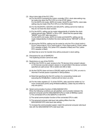 (3) About clock data of the PLC CPU
          (a) For the ACPU (including the motion controller CPU), clock data setting may
              be made only when the PLC CPU is in the STOP status.
              For the QCPU (Q mode), QCPU (A mode), QnACPU and FXCPU, clock data
              setting may be made if the PLC CPU is in the RUN status.
          (b) For the A0J2HCPU, A2CCPU and A2CJCPU, setting cannot be made as
              they do not have the clock function.
          (c) For the ACPU, setting can be made independently of whether the clock
              setting special relay "M9028" is ON or OFF. (Note that the special relay
              "M9028" turns OFF after execution.)
              For the QCPU (Q mode), QCPU (A mode) and QnACPU, setting can be
              made independently of whether the clock setting device "SM1028" is ON or
              OFF.
          (d) Among the FXCPUs, setting may be made for only the FX1N (clock built-in),
              FX1NC (clock built-in), FX1S (clock built-in), FX2N (clock built-in), FX2NC (when
              RTC cassette is fitted), FX2 (when RTC cassette is fitted) and FX2C (when
              RTC cassette is fitted).
          (e) Note that an error for transfer time will be produced in clock setting.

      (4) Precautions for use of Q4ARCPU
          The duplexing function cannot be used.

      (5) Restrictions on use of the FXCPU
          (a) When the FXCPU is used, access to the TN devices (timer present values)
              or CN devices (counter present values) is not permitted if the device numbers
              specified are split across 199 or earlier and 200 or later.

          (b) As the FXCPU does not have a PAUSE switch as the PLC CPU, an error is
              returned if remote pause is specified in SetCpuStatus.

          (c) Note that specifying the first I/O number of a nonexisting module and
              executing the WriteBuffer( ) method will not return an error.

          (d) For the index registers (Z, V) of the FXCPU, data cannot be written to 2 or
             more consecutive points using WriteDeviceBlock(). (Data may be written to
             only one point.)

      (6) Serial communication function of Q00J/Q00/Q01CPU
          When the following conditions are all satisfied, communication between the
          personal computer and the Q00J/Q00/Q01CPU is made at 9600bps speed.
          1) The connected CPU is the Q00CPU or Q01CPU
          2) The serial communication function of the connected CPU is valid.
          3) The personal computer side baud rate setting differs from the
             Q00J/Q00/Q01CPU side baud rate setting.
          To increase the communication speed, match the personal computer side baud
          rate with the Q00J/Q00/Q01CPU side baud rate.




A-5                                                                                     A-5
 