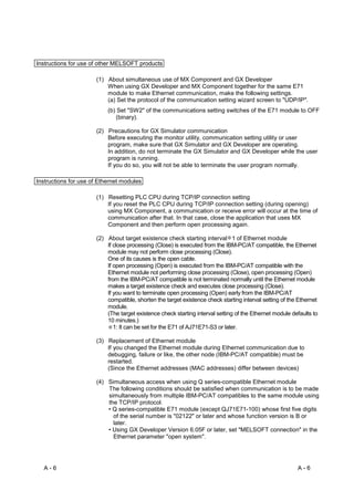 Instructions for use of other MELSOFT products

                      (1) About simultaneous use of MX Component and GX Developer
                          When using GX Developer and MX Component together for the same E71
                          module to make Ethernet communication, make the following settings.
                          (a) Set the protocol of the communication setting wizard screen to "UDP/IP".
                           (b) Set "SW2" of the communications setting switches of the E71 module to OFF
                              (binary).

                      (2) Precautions for GX Simulator communication
                          Before executing the monitor utility, communication setting utility or user
                          program, make sure that GX Simulator and GX Developer are operating.
                          In addition, do not terminate the GX Simulator and GX Developer while the user
                          program is running.
                          If you do so, you will not be able to terminate the user program normally.

Instructions for use of Ethernet modules

                      (1) Resetting PLC CPU during TCP/IP connection setting
                          If you reset the PLC CPU during TCP/IP connection setting (during opening)
                          using MX Component, a communication or receive error will occur at the time of
                          communication after that. In that case, close the application that uses MX
                          Component and then perform open processing again.

                      (2) About target existence check starting interval 1 of Ethernet module
                          If close processing (Close) is executed from the IBM-PC/AT compatible, the Ethernet
                          module may not perform close processing (Close).
                          One of its causes is the open cable.
                          If open processing (Open) is executed from the IBM-PC/AT compatible with the
                          Ethernet module not performing close processing (Close), open processing (Open)
                          from the IBM-PC/AT compatible is not terminated normally until the Ethernet module
                          makes a target existence check and executes close processing (Close).
                          If you want to terminate open processing (Open) early from the IBM-PC/AT
                          compatible, shorten the target existence check starting interval setting of the Ethernet
                          module.
                          (The target existence check starting interval setting of the Ethernet module defaults to
                          10 minutes.)
                             1: It can be set for the E71 of AJ71E71-S3 or later.

                      (3) Replacement of Ethernet module
                          If you changed the Ethernet module during Ethernet communication due to
                          debugging, failure or like, the other node (IBM-PC/AT compatible) must be
                          restarted.
                          (Since the Ethernet addresses (MAC addresses) differ between devices)

                      (4) Simultaneous access when using Q series-compatible Ethernet module
                          The following conditions should be satisfied when communication is to be made
                          simultaneously from multiple IBM-PC/AT compatibles to the same module using
                          the TCP/IP protocol.
                          • Q series-compatible E71 module (except QJ71E71-100) whose first five digits
                            of the serial number is "02122" or later and whose function version is B or
                            later.
                          • Using GX Developer Version 6.05F or later, set "MELSOFT connection" in the
                            Ethernet parameter "open system".




  A-6                                                                                                    A-6
 