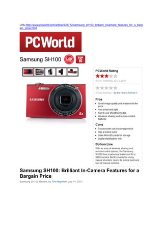 URL:http://www.pcworld.com/article/235772/samsung_sh100_brilliant_incamera_features_for_a_barg
ain_price.html




Samsung SH100




Samsung SH100: Brilliant In-Camera Features for a
Bargain Price
Samsung SH100 Review, by Tim Moynihan July 14, 2011
 