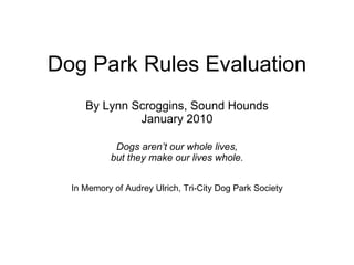 Dog Park Rules Evaluation By Lynn Scroggins, Sound Hounds January 2010 Dogs aren’t our whole lives, but they make our lives whole. In Memory of Audrey Ulrich, Tri-City Dog Park Society 