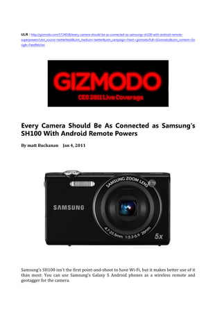 ULR : http://gizmodo.com/5724038/every-camera-should-be-as-connected-as-samsungs-sh100-with-android-remote-
superpowers?utm_source=twitterfeed&utm_medium=twitter&utm_campaign=Feed:+gizmodo/full+(Gizmodo)&utm_content=Go
ogle+Feedfetcher




Every Camera Should Be As Connected as Samsung's
SH100 With Android Remote Powers
By matt Buchanan Jan 4, 2011




Samsung's SH100 isn't the first point-and-shoot to have Wi-Fi, but it makes better use of it
than most: You can use Samsung's Galaxy S Android phones as a wireless remote and
geotagger for the camera.
 