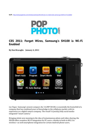 ULR : http://www.popphoto.com/reviews/cameras/2011/01/ces-no-need-wires-samsung-sh100-wi-fi-enabled




CES 2011: Forget Wires, Samsung's SH100 is Wi-Fi
Enabled
By Dan Bracaglia          January 4, 2011




Las Vegas- Samsung’s newest compact, the 14.2MP SH100, is essentially the brainchild of a
company that has combined years of knowledge in the cellphone market, with its
experience as a digital camera company. The result? A (nearly) fully social media-
integrated “smart-camera.”

Bringing whole new meaning to the idea of instantaneous photo and video-sharing, the
SH100 offers seamless Wi-Fi integration for PC users—thanks to built-in 802.11n
wireless—as well smartphone integration for certain Android phone-users.
 