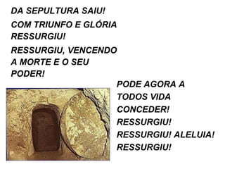 DA SEPULTURA SAIU! COM TRIUNFO E GLÓRIA RESSURGIU! RESSURGIU, VENCENDO A MORTE E O SEU PODER! PODE AGORA A TODOS VIDA CONCEDER! RESSURGIU! RESSURGIU! ALELUIA! RESSURGIU! 