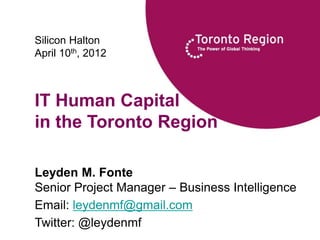Silicon Halton
April 10th, 2012



IT Human Capital
in the Toronto Region

Leyden M. Fonte
Senior Project Manager – Business Intelligence
Email: leydenmf@gmail.com
Twitter: @leydenmf
© 2012 TRRA
                                     0
               http://www.trra.ca/RIjobs     0
                                                 0
 