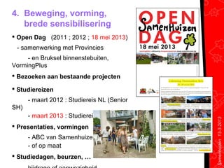 4. Beweging, vorming,
   brede sensibilisering
 Open Dag (2011 ; 2012 ; 18 mei 2013)
 - samenwerking met Provincies
     - en Bruksel binnenstebuiten,
VormingPlus
 Bezoeken aan bestaande projecten

 Studiereizen
      - maart 2012 : Studiereis NL (Senior
SH)
      - maart 2013 : Studiereis DK, D & S




                                             Samenhuizen 13-3-2013
 Presentaties, vormingen
      - ABC van Samenhuizen
      - of op maat
 Studiedagen, beurzen, …
 