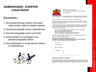 SAMENHUIZEN CHARTER
    Lokaal Beleid

Bouwstenen :

1. Een positief klimaat creëren rond goed
     nabuurschap, delen en lokale inspraak
2. Gemeenschappelijk wonen ondersteunen
3. Gemeenschappelijk wonen promoten
4. Samenwerken en overleggen rond
     gemeenschappelijk wonen
5. Een pilootproject in de gemeente initiëren
     of ondersteunen




                                                Samenhuizen 13-3-2013
 