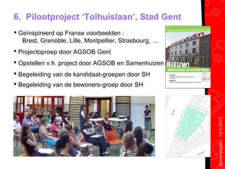 6. Pilootproject ‘Tolhuislaan’, Stad Gent
 Geïnspireerd op Franse voorbeelden :
   Brest, Grenoble, Lille, Montpellier, Strasbourg, …
 Projectoproep door AGSOB Gent
 Opstellen v.h. project door AGSOB en Samenhuizen
 Begeleiding van de kandidaat-groepen door SH
 Begeleiding van de bewoners-groep door SH




                                                        Samenhuizen 13-3-2013
 