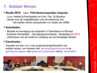 7. Solidair Wonen
 Studie 2012     i.o.v. POD Maatschappelijke integratie
 - i.s.m. Habitat & Participation en Univ. Fac. St Aloysius
 - Studie over de mogelijkheden voor de erkenning van
         het solidair wonen (actualisatie v.d. studie van 2006)
 Activiteiten
 - Bezoek en bevraging van projecten in Vlaanderen en Brussel
 - Experten Rondetafel ; Opvolgingscommissies ; Studiedag feb 2013
 - Uitschrijven van de studie en vertaling van de franstalige teksten
 Conclusies :
 Voorstel van een label voor projecten/projecthouders van
 solidair wonen, om mensen met vervangingsinkomen in de
 gemeenschappen met gedeeld huishouden niet te ‘bestraffen’




                                                                        Samenhuizen 13-3-2013
 
