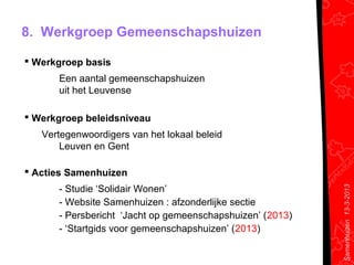 8. Werkgroep Gemeenschapshuizen

 Werkgroep basis
      Een aantal gemeenschapshuizen
      uit het Leuvense

 Werkgroep beleidsniveau
   Vertegenwoordigers van het lokaal beleid
       Leuven en Gent

 Acties Samenhuizen
      - Studie ‘Solidair Wonen’




                                                           Samenhuizen 13-3-2013
      - Website Samenhuizen : afzonderlijke sectie
      - Persbericht ‘Jacht op gemeenschapshuizen’ (2013)
      - ‘Startgids voor gemeenschapshuizen’ (2013)
 