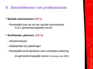9. Sensibiliseren van professionals


 Sociale woonactoren (2013)

 - Rondetafel over de rol van sociale woonactoren
      m.b.t. gemeenschappelijk wonen

 Architecten, planners (2013)

 - Adviescheques
 - Gastspreker bij opleidingen




                                                         Samenhuizen 13-3-2013
 - Rondetafel en/of denktank over ruimtelijke ordening
       en gemeenschappelijk wonen (met steun van KBS)
 