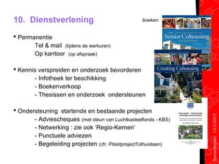 10. Dienstverlening                                boeken


 Permanentie
       Tel & mail (tijdens de werkuren)
       Op kantoor (op afspraak)

 Kennis verspreiden en onderzoek bevorderen
       - Infotheek ter beschikking
       - Boekenverkoop
       - Thesissen en onderzoek ondersteunen

 Ondersteuning startende en bestaande projecten




                                                                 Samenhuizen 13-3-2013
       - Adviescheques (met steun van Luchtkasteelfonds - KBS)
       - Netwerking : zie ook ‘Regio-Kernen’
       - Punctuele adviezen
       - Begeleiding projecten (cfr. PilootprojectTolhuislaan)
 