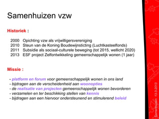 Samenhuizen vzw
Historiek :

 2000   Opichting vzw als vrijwilligersvereniging
 2010   Steun van de Koning Boudewijnsticting (Luchtkasteelfonds)
 2011   Subsidie als sociaal-culturele beweging (tot 2015, wellicht 2020)
 2013   ESF project Zelfontwikkeling gemeenschappelijk wonen (1 jaar)


Missie :

 - platform en forum voor gemeenschappelijk wonen in ons land
 - bijdragen aan de verscheidenheid aan woonopties




                                                                            Samenhuizen 13-3-2013
 - de realisatie van projecten gemeenschappelijk wonen bevorderen
 - verzamelen en ter beschikking stellen van kennis
 - bijdragen aan een hiervoor ondersteunend en stimulerend beleid
 