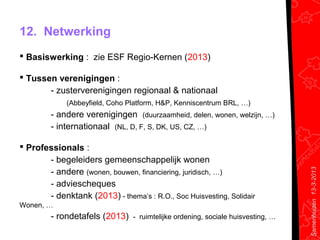 12. Netwerking
 Basiswerking : zie ESF Regio-Kernen (2013)

 Tussen verenigingen :
       - zusterverenigingen regionaal & nationaal
             (Abbeyfield, Coho Platform, H&P, Kenniscentrum BRL, …)
         - andere verenigingen (duurzaamheid, delen, wonen, welzijn, …)
         - internationaal (NL, D, F, S, DK, US, CZ, …)

 Professionals :
       - begeleiders gemeenschappelijk wonen
       - andere (wonen, bouwen, financiering, juridisch, …)




                                                                               Samenhuizen 13-3-2013
       - adviescheques
       - denktank (2013) - thema’s : R.O., Soc Huisvesting, Solidair
Wonen, …
         - rondetafels (2013) - ruimtelijke ordening, sociale huisvesting, …
 