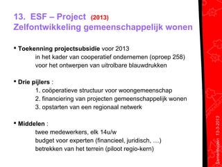 13. ESF – Project (2013)
Zelfontwikkeling gemeenschappelijk wonen

 Toekenning projectsubsidie voor 2013
       in het kader van cooperatief ondernemen (oproep 258)
       voor het ontwerpen van uitrolbare blauwdrukken

 Drie pijlers :
        1. coöperatieve structuur voor woongemeenschap
        2. financiering van projecten gemeenschappelijk wonen
        3. opstarten van een regionaal netwerk




                                                                Samenhuizen 13-3-2013
 Middelen :
       twee medewerkers, elk 14u/w
       budget voor experten (financieel, juridisch, …)
       betrekken van het terrein (piloot regio-kern)
 