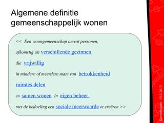 Algemene definitie
gemeenschappelijk wonen

 << Een woongemeenschap omvat personen,

 afkomstig uit verschillende gezinnen

 die vrijwillig

 in mindere of meerdere mate van betrokkenheid

 ruimtes delen




                                                         Samenhuizen 13-3-2013
 en   samen wonen in eigen beheer

 met de bedoeling een sociale meerwaarde te creëren >>
 