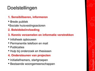 Doelstellingen
1. Sensibiliseren, informeren
 Brede publiek
Sociale huisvestingsactoren
2. Beleidsbeïnvloeding
3. Kennis verzamelen en informatie verstrekken
 Infotheek opbouwen
 Permanentie telefoon en mail
 Publicaties




                                                 Samenhuizen 13-3-2013
 Hulp bij onderzoek en thesissen
4. Ondersteunen van projecten
 Initiatiefnemers, startgroepen
 Bestaande woongemeenschappen
 