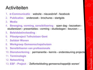 Activiteiten
1. e-Communicatie : website - nieuwsbrief - facebook
2. Publicaties : onderzoek - brochures - startgids
3. Media
4. Beweging, vorming, sensibilisering : open dag - bezoeken -
  studiereizen - presentaties - vorming - studiedagen - beurzen - …
5. Beleidsbeïnvloeding :
6. Pilootproject Tolhuislaan Gent
7. Solidair Wonen
8. Werkgroep Gemeenschapshuizen
9. Sensibiliseren van professionals




                                                                       Samenhuizen 13-3-2013
10. Dienstverlening : permanentie - kennis - ondersteuning projecten
11. Terminologie
12. Netwerking
13. ESF - Project : ‘Zelfontwikkeling gemeenschappelijk wonen’
 