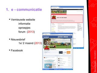 1. e - communicatie

  Vernieuwde website
        informatie
        oproepjes
        forum (2013)

  Nieuwsbrief
        1x/ 2 maand (2013)

  Facebook




                             Samenhuizen 13-3-2013
 