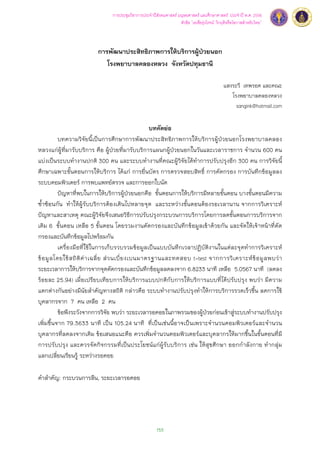 การประชุมวิชาการประจำปีสังคมศาสตร์ มนุษยศาสตร์ และศึกษาศาสตร์ ประจำปี พ.ศ. 2556 
153 
หัวข้อ “เอเชียรุ่งโรจน์: วิกฤติหรือโอกาสสำหรับไทย” 
การพัฒนาประสิทธิภาพการให้บริการผู้ป่วยนอก 
โรงพยาบาลคลองหลวง จังหวัดปทุมธานี 
แสงระวี เทพรอด และคณะ 
โรงพยาบาลคลองหลวง 
sangink@hotmail.com 
บทคัดย่อ 
บทความวิจัยนี้เป็นการศึกษาการพัฒนาประสิทธิภาพการให้บริการผู้ป่วยนอกโรงพยาบาลคลอง 
หลวงแก่ผู้ที่มารับบริการ คือ ผู้ป่วยที่มารับบริการแผนกผู้ป่วยนอกในวันและเวลาราชการ จำนวน 600 คน 
แบ่งเป็นระบบทำงานปกติ 300 คน และระบบทำงานที่คณะผู้วิจัยได้ทำการปรับปรุงอีก 300 คน การวิจัยนี้ 
ศึกษาเฉพาะขั้นตอนการให้บริการ ได้แก่ การยื่นบัตร การตรวจสอบสิทธ์ิ การคัดกรอง การบันทึกข้อมูลลง 
ระบบคอมพิวเตอร์ การพบแพทย์ตรวจ และการออกใบนัด 
ปัญหาที่พบในการให้บริการผู้ป่วยนอกคือ ขั้นตอนการให้บริการมีหลายขั้นตอน บางขั้นตอนมีความ 
ซํ้าซ้อนกัน ทำให้ผู้รับบริการต้องเดินไปหลายจุด และระหว่างขั้นตอนต้องรอเวลานาน จากการวิเคราะห์ 
ปัญหาและสาเหตุ คณะผู้วิจัยจึงเสนอวิธีการปรับปรุงกระบวนการบริการโดยการลดขั้นตอนการบริการจาก 
เดิม 6 ขั้นตอน เหลือ 5 ขั้นตอน โดยรวมงานคัดกรองและบันทึกข้อมูลเข้าด้วยกัน และจัดให้เจ้าหน้าที่คัด 
กรองและบันทึกข้อมูลไปพร้อมกัน 
เครื่องมือที่ใช้ในการเก็บรวบรวมข้อมูลเป็นแบบบันทึกเวลาปฏิบัติงานในแต่ละจุดทำการวิเคราะห์ 
ข้อมูลโดยใช้สถิติค่าเฉลี่ย ส่วนเบี่ยงเบนมาตรฐานและทดสอบ t-test จากการวิเคราะห์ข้อมูลพบว่า 
ระยะเวลาการให้บริการจากจุดคัดกรองและบันทึกข้อมูลลดลงจาก 6.8233 นาที เหลือ 5.0567 นาที (ลดลง 
ร้อยละ 25.94) เมื่อเปรียบเทียบการให้บริการแบบปกติกับการให้บริการแบบที่ได้ปรับปรุง พบว่า มีความ 
แตกต่างกันอย่างมีนัยสำคัญทางสถิติ กล่าวคือ ระบบทำงานปรับปรุงทำให้การบริการรวดเร็วขึ้น ลดการใช้ 
บุคลากรจาก 7 คน เหลือ 2 คน 
ข้อพึงระวังจากการวิจัย พบว่า ระยะเวลารอคอยในภาพรวมของผู้ป่วยก่อนเข้าสู่ระบบทำงานปรับปรุง 
เพิ่มขึ้นจาก 79.3633 นาที เป็น 105.24 นาที ที่เป็นเช่นนี้อาจเป็นเพราะจำนวนคอมพิวเตอร์และจำนวน 
บุคลากรที่ลดลงจากเดิม ข้อเสนอแนะคือ ควรเพิ่มจำนวนคอมพิวเตอร์และบุคลากรให้มากขึ้นในขั้นตอนที่มี 
การปรับปรุง และควรจัดกิจกรรมที่เป็นประโยชน์แก่ผู้รับบริการ เช่น ให้สุขศึกษา ออกกำลังกาย ทำกลุ่ม 
แลกเปลี่ยนเรียนรู้ ระหว่างรอคอย 
คำสำคัญ: กระบวนการลีน, ระยะเวลารอคอย 
 