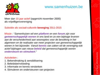 Samenhuizen19-9-2012
www.samenhuizen.be
Meer dan 10 jaar actief (opgericht november 2000)
als vrijwilligersvereniging
Subsidie als sociaal-culturele beweging 2011-2015
Missie : “Samenhuizen wil een platform en een forum zijn voor
gemeenschappelijk wonen in ons land en zo een bijdrage leveren
aan de verscheidenheid aan woonopties voor de bevolking in het
algemeen en de realisatie van meer projecten van gemeenschappelijk
wonen in het bijzonder. Vanuit kennis van zaken wil de vereniging ook
actief bijdragen aan nieuw beleid dat gemeenschappelijk wonen
ondersteunt en stimuleert.”
Activiteiten :
1. Bekendmaking & sensibilisering
2. Beleidsbeïnvloeding
3. Informatie en kennis versterken
4. Stimuleren en ondersteunen van projecten
 