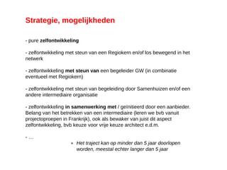 Strategie, mogelijkheden
- pure zelfontwikkeling
- zelfontwikkeling met steun van een Regiokern en/of los bewegend in het
netwerk
- zelfontwikkeling met steun van een begeleider GW (in combinatie
eventueel met Regiokern)
- zelfontwikkeling met steun van begeleiding door Samenhuizen en/of een
andere intermediaire organisatie
- zelfontwikkeling in samenwerking met / geïnitieerd door een aanbieder.
Belang van het betrekken van een intermediaire (leren we bvb vanuit
projectoproepen in Frankrijk), ook als bewaker van juist dit aspect
zelfontwikkeling, bvb keuze voor vrije keuze architect e.d.m.
- …
» Het traject kan op minder dan 5 jaar doorlopen
worden, meestal echter langer dan 5 jaar
mail, website, …
 