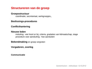 Structureren van de groep
Groepsstructuur
coordinatie, secretariaat, werkgroepjes,,
Beslissings-procedures
Conflicthantering
Nieuwe leden
insluiting : wie hoort er bij, criteria, gradaties van lidmaatschap, stage
procedure voor aansluiting : hoe aansluiten
Bekendmaking en groep vergroten
Vergaderen, overleg
vergader ritme, vergaderstructuur,
Communicatie
mail, website, …
 